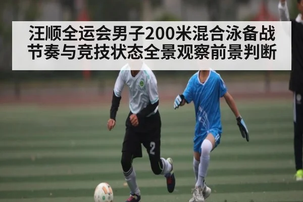 汪顺全运会男子200米混合泳备战节奏与竞技状态全景观察前景判断