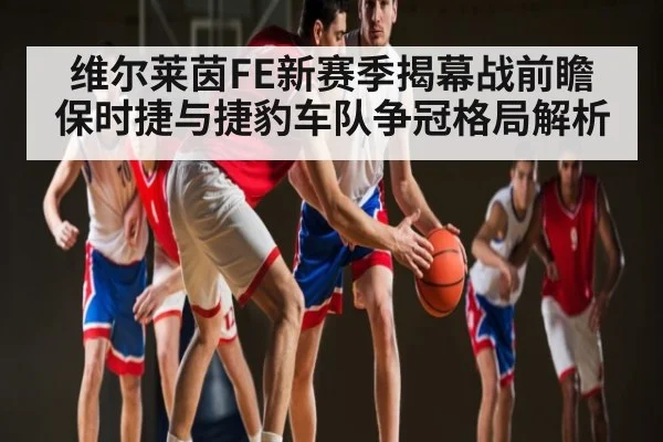 维尔莱茵FE新赛季揭幕战前瞻 保时捷与捷豹车队争冠格局解析