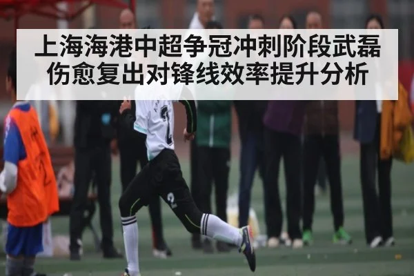 上海海港中超争冠冲刺阶段武磊伤愈复出对锋线效率提升分析